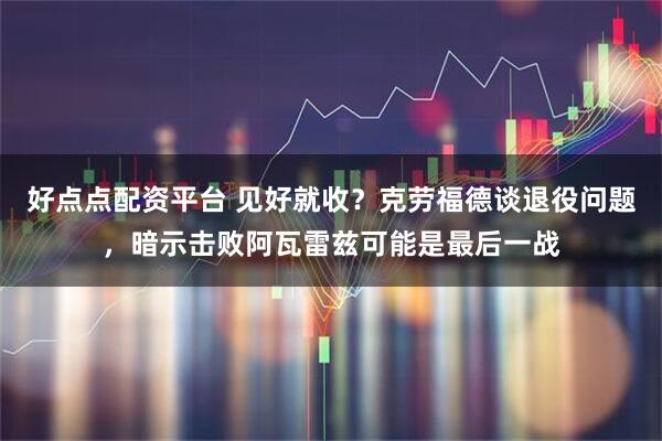 好点点配资平台 见好就收？克劳福德谈退役问题，暗示击败阿瓦雷兹可能是最后一战