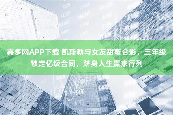 嘉多网APP下载 凯斯勒与女友甜蜜合影，三年级锁定亿级合同，跻身人生赢家行列