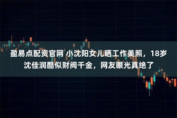 盈易点配资官网 小沈阳女儿晒工作美照，18岁沈佳润酷似财阀千金，网友眼光真绝了