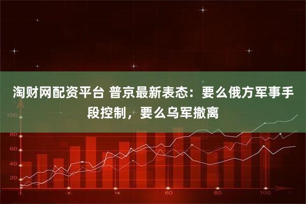 淘财网配资平台 普京最新表态：要么俄方军事手段控制，要么乌军撤离