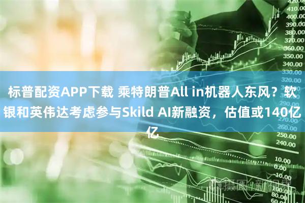 标普配资APP下载 乘特朗普All in机器人东风？软银和英伟达考虑参与Skild AI新融资，估值或140亿