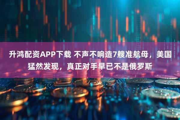 升鸿配资APP下载 不声不响造7艘准航母，美国猛然发现，真正对手早已不是俄罗斯