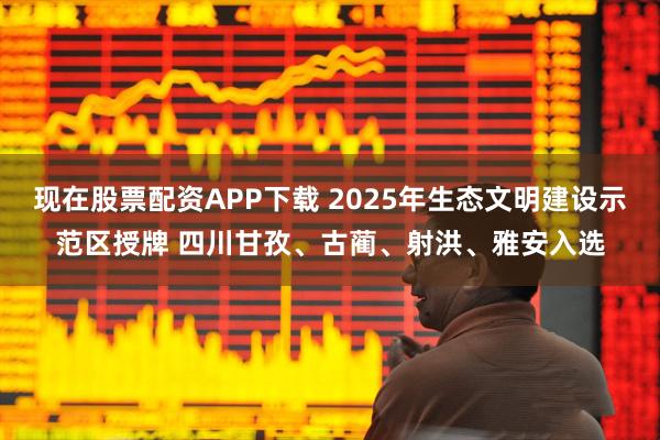 现在股票配资APP下载 2025年生态文明建设示范区授牌 四川甘孜、古蔺、射洪、雅安入选