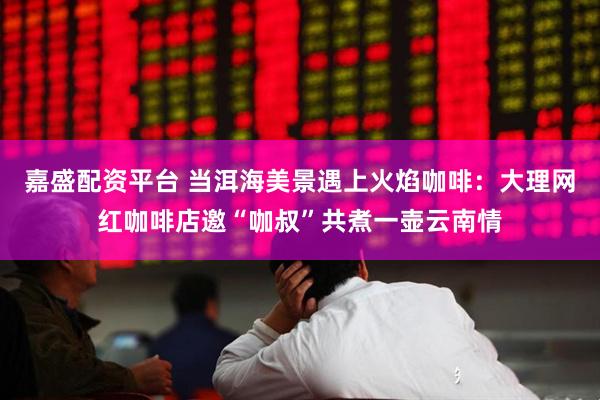 嘉盛配资平台 当洱海美景遇上火焰咖啡：大理网红咖啡店邀“咖叔”共煮一壶云南情