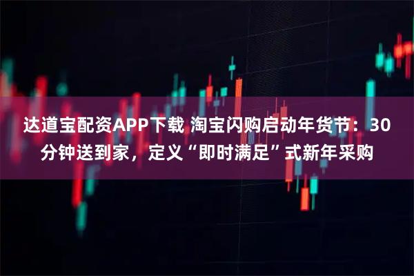 达道宝配资APP下载 淘宝闪购启动年货节：30分钟送到家，定义“即时满足”式新年采购
