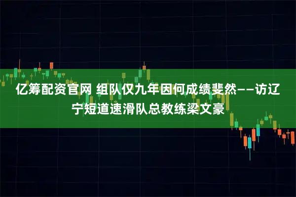 亿筹配资官网 组队仅九年因何成绩斐然——访辽宁短道速滑队总教练梁文豪