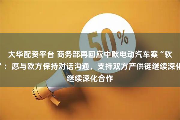 大华配资平台 商务部再回应中欧电动汽车案“软着陆”：愿与欧方保持对话沟通，支持双方产供链继续深化合作